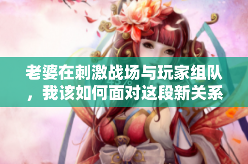 老婆在刺激战场与玩家组队，我该如何面对这段新关系