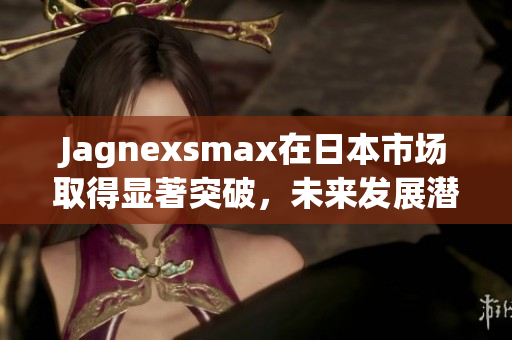 Jagnexsmax在日本市场取得显著突破，未来发展潜力无限