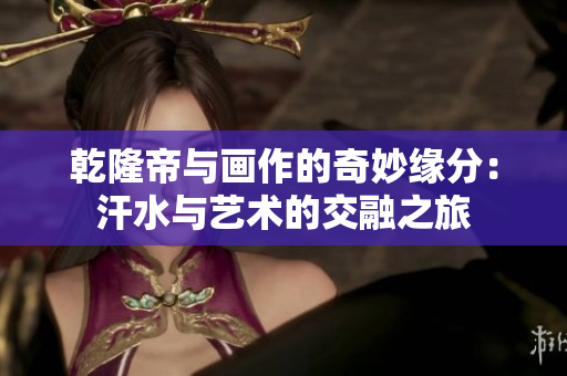 乾隆帝与画作的奇妙缘分：汗水与艺术的交融之旅