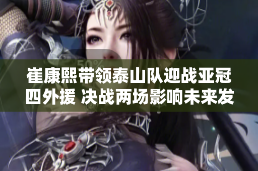 崔康熙带领泰山队迎战亚冠四外援 决战两场影响未来发展