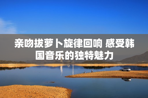 亲吻拔萝卜旋律回响 感受韩国音乐的独特魅力
