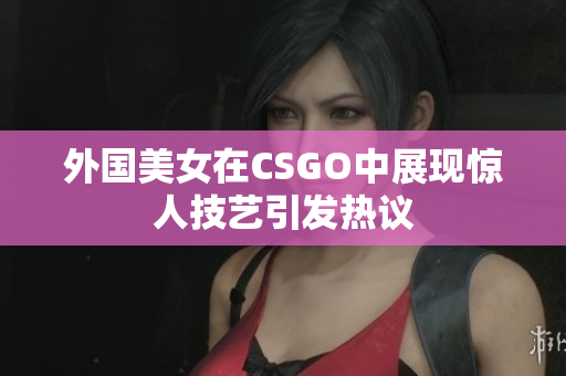 外国美女在CSGO中展现惊人技艺引发热议