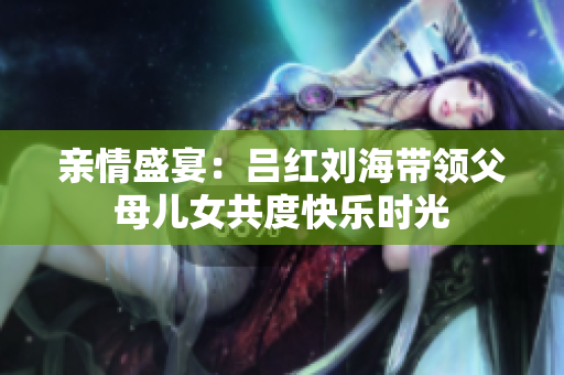 亲情盛宴：吕红刘海带领父母儿女共度快乐时光