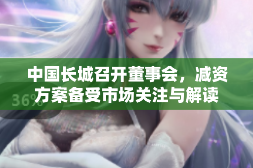 中国长城召开董事会，减资方案备受市场关注与解读