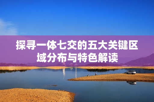探寻一体七交的五大关键区域分布与特色解读