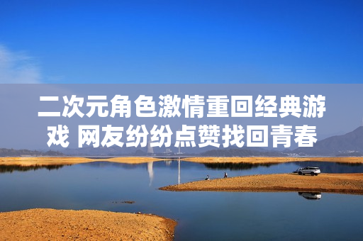 二次元角色激情重回经典游戏 网友纷纷点赞找回青春记忆