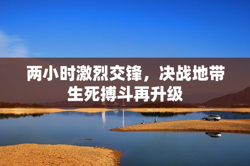 两小时激烈交锋，决战地带生死搏斗再升级