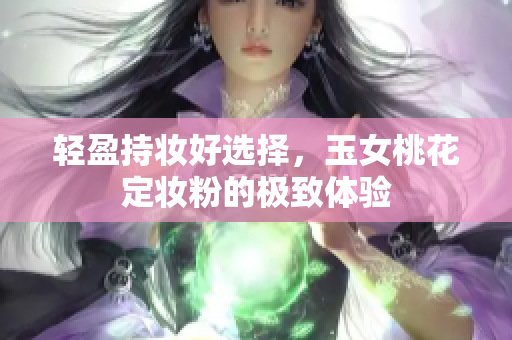 轻盈持妆好选择，玉女桃花定妆粉的极致体验