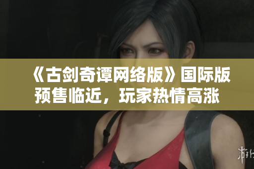 《古剑奇谭网络版》国际版预售临近，玩家热情高涨