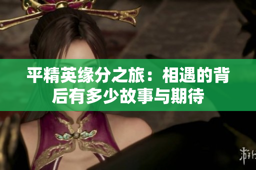 平精英缘分之旅：相遇的背后有多少故事与期待