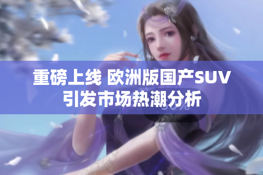 重磅上线 欧洲版国产SUV引发市场热潮分析