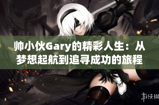 帅小伙Gary的精彩人生：从梦想起航到追寻成功的旅程