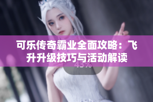 可乐传奇霸业全面攻略：飞升升级技巧与活动解读