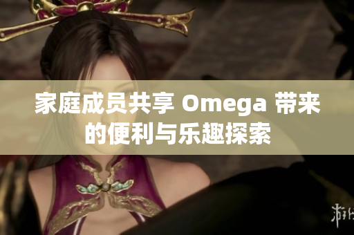 家庭成员共享 Omega 带来的便利与乐趣探索