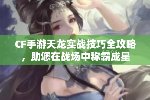CF手游天龙实战技巧全攻略，助您在战场中称霸成星