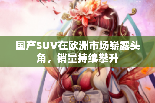 国产SUV在欧洲市场崭露头角，销量持续攀升
