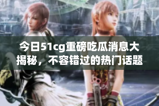 今日51cg重磅吃瓜消息大揭秘，不容错过的热门话题！