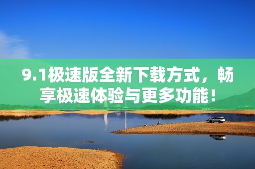 9.1极速版全新下载方式，畅享极速体验与更多功能！