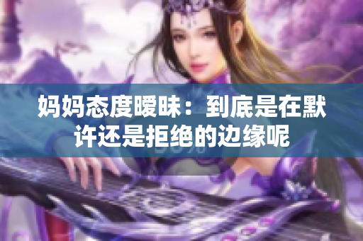 妈妈态度暧昧：到底是在默许还是拒绝的边缘呢