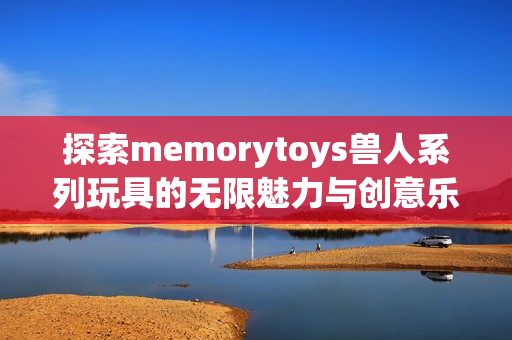 探索memorytoys兽人系列玩具的无限魅力与创意乐趣