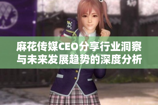 麻花传媒CEO分享行业洞察与未来发展趋势的深度分析