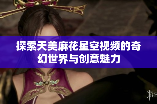 探索天美麻花星空视频的奇幻世界与创意魅力