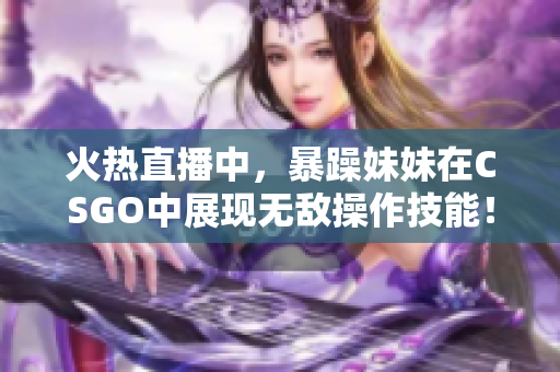 火热直播中，暴躁妹妹在CSGO中展现无敌操作技能！