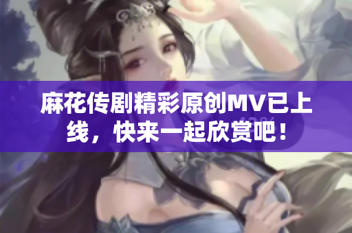 麻花传剧精彩原创MV已上线，快来一起欣赏吧！