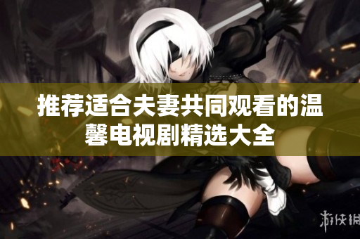 推荐适合夫妻共同观看的温馨电视剧精选大全