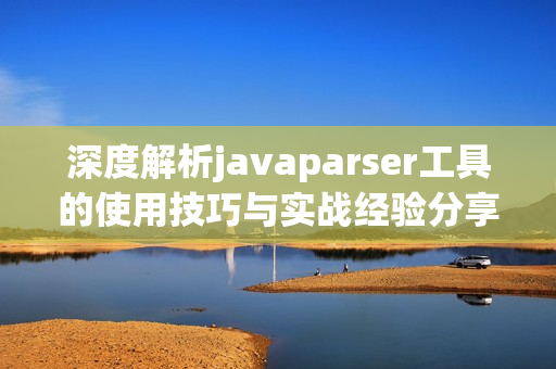深度解析javaparser工具的使用技巧与实战经验分享
