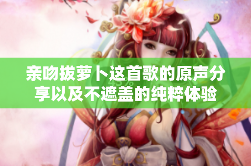 亲吻拔萝卜这首歌的原声分享以及不遮盖的纯粹体验