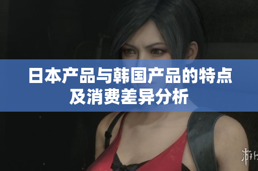 日本产品与韩国产品的特点及消费差异分析