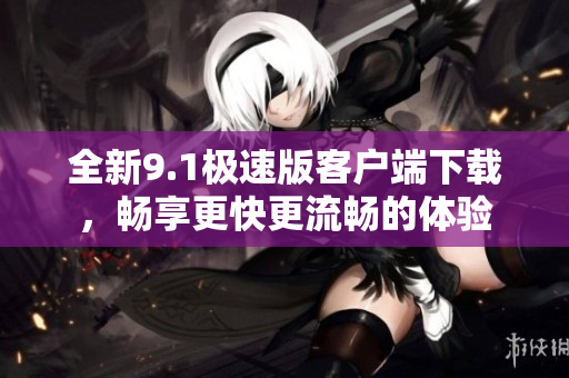 全新9.1极速版客户端下载，畅享更快更流畅的体验