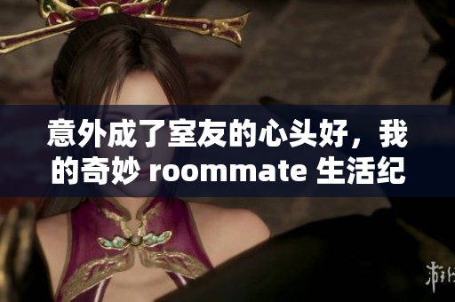 意外成了室友的心头好，我的奇妙 roommate 生活纪实