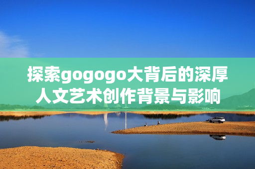 探索gogogo大背后的深厚人文艺术创作背景与影响