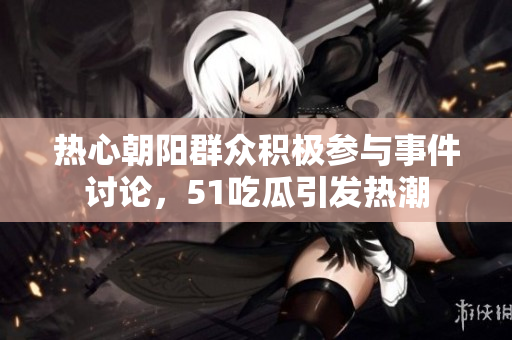 热心朝阳群众积极参与事件讨论，51吃瓜引发热潮
