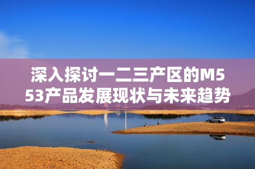 深入探讨一二三产区的M553产品发展现状与未来趋势
