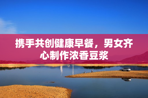 携手共创健康早餐，男女齐心制作浓香豆浆