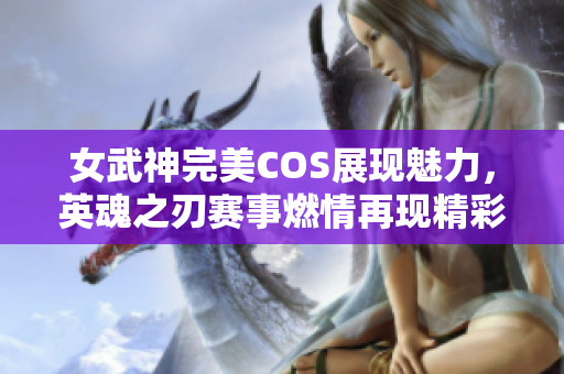 女武神完美COS展现魅力，英魂之刃赛事燃情再现精彩时刻