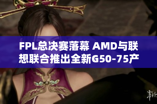 FPL总决赛落幕 AMD与联想联合推出全新G50-75产品