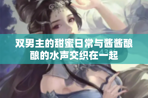 双男主的甜蜜日常与酱酱酿酿的水声交织在一起