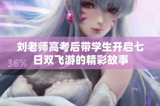 刘老师高考后带学生开启七日双飞游的精彩故事