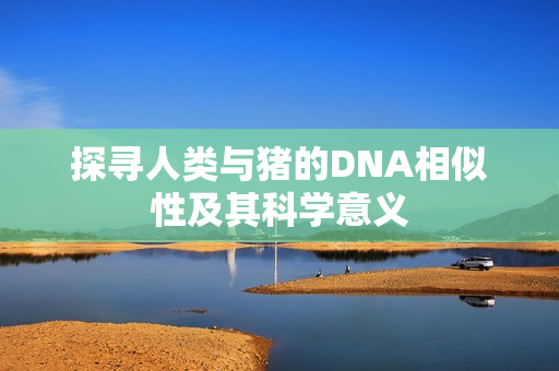 探寻人类与猪的DNA相似性及其科学意义