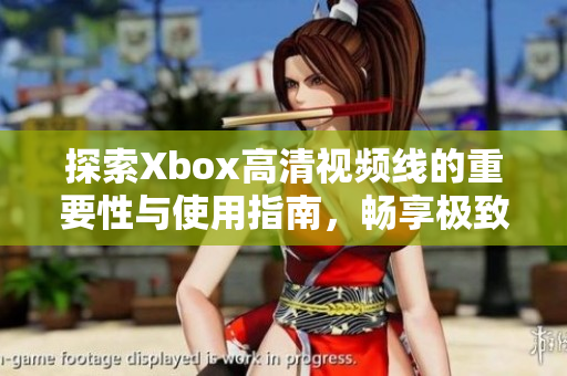 探索Xbox高清视频线的重要性与使用指南，畅享极致游戏体验