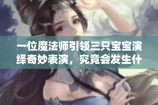 一位魔法师引领三只宝宝演绎奇妙表演，究竟会发生什么？