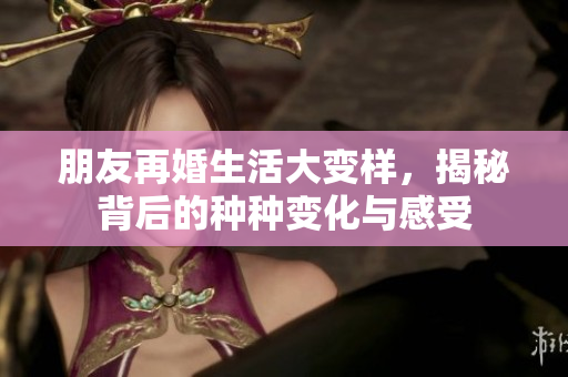 朋友再婚生活大变样，揭秘背后的种种变化与感受