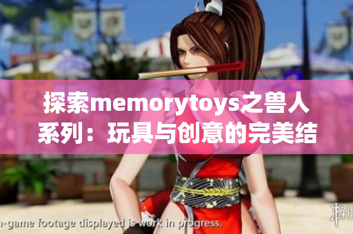 探索memorytoys之兽人系列：玩具与创意的完美结合