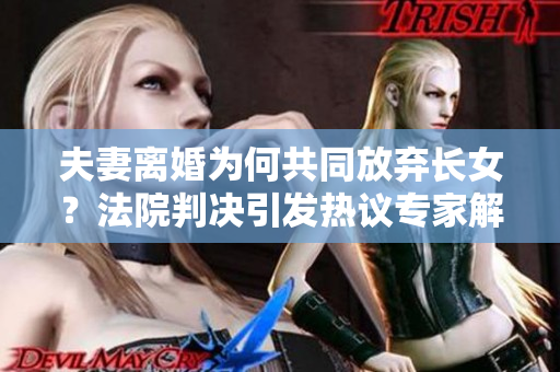 夫妻离婚为何共同放弃长女？法院判决引发热议专家解析