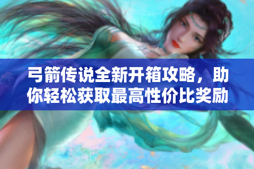弓箭传说全新开箱攻略，助你轻松获取最高性价比奖励！