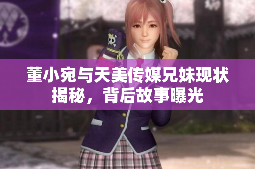 董小宛与天美传媒兄妹现状揭秘，背后故事曝光